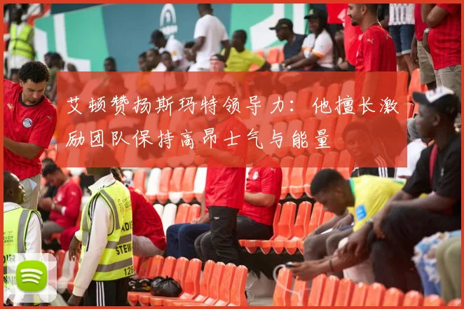艾顿赞扬斯玛特领导力：他擅长激励团队保持高昂士气与能量