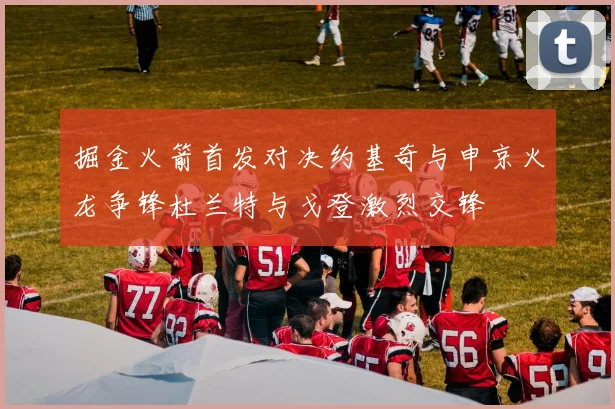 掘金火箭首发对决约基奇与申京火龙争锋杜兰特与戈登激烈交锋