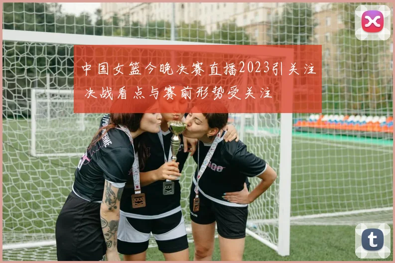 中国女篮今晚决赛直播2023引关注 决战看点与赛前形势受关注