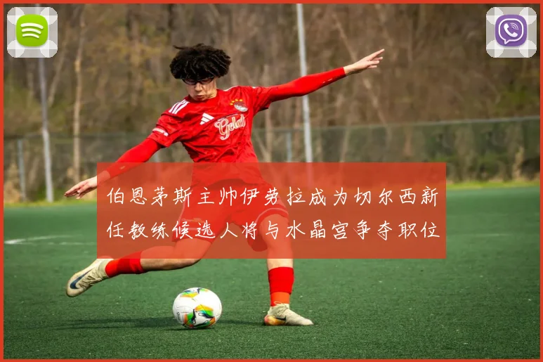 伯恩茅斯主帅伊劳拉成为切尔西新任教练候选人将与水晶宫争夺职位