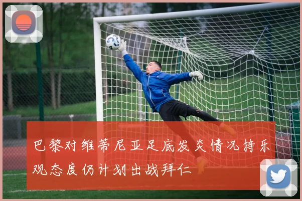 巴黎对维蒂尼亚足底发炎情况持乐观态度仍计划出战拜仁