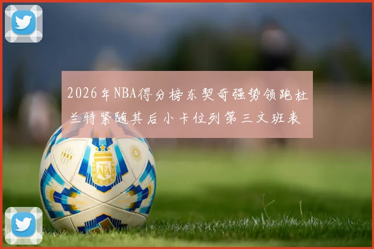 2026年NBA得分榜东契奇强势领跑杜兰特紧随其后小卡位列第三文班表现不俗位居第六