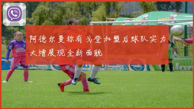 阿德尔曼称有戈登加盟后球队实力大增展现全新面貌
