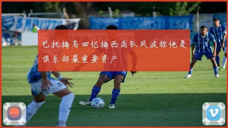 巴托梅乌回忆梅西离队风波称他是俱乐部最重要资产