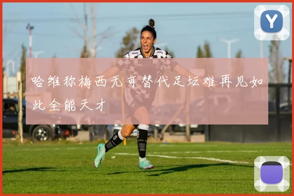 哈维称梅西无可替代足坛难再见如此全能天才