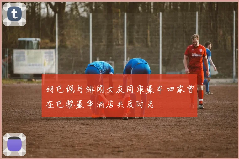 姆巴佩与绯闻女友同乘豪车回家曾在巴黎豪华酒店共度时光