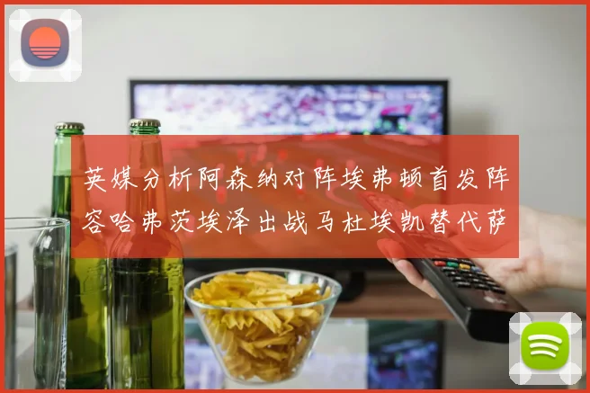 英媒分析阿森纳对阵埃弗顿首发阵容哈弗茨埃泽出战马杜埃凯替代萨卡
