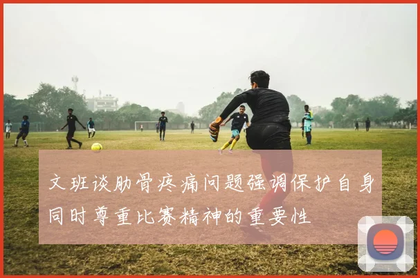 文班谈肋骨疼痛问题强调保护自身同时尊重比赛精神的重要性
