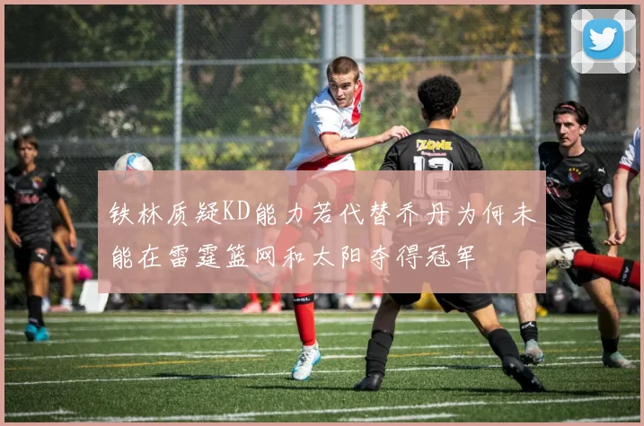 铁林质疑KD能力若代替乔丹为何未能在雷霆篮网和太阳夺得冠军