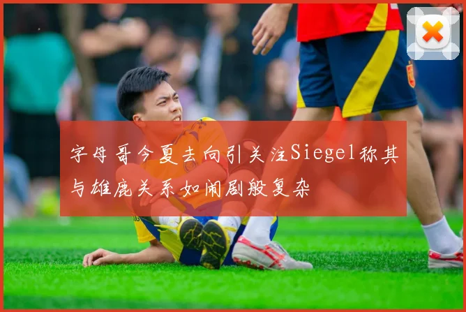 字母哥今夏去向引关注Siegel称其与雄鹿关系如闹剧般复杂
