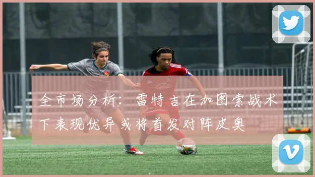 全市场分析：雷特吉在加图索战术下表现优异或将首发对阵皮奥