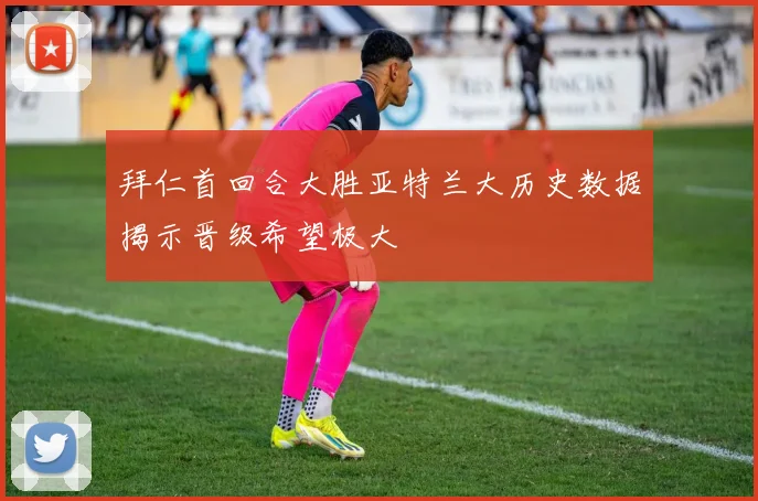 拜仁首回合大胜亚特兰大历史数据揭示晋级希望极大