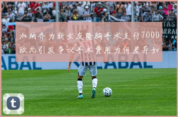加纳乔为新女友隆胸手术支付7000欧元引发争议手术费用为何差异如此之大