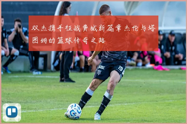 双杰携手征战费城新篇章杰伦与塔图姆的篮球传奇之路