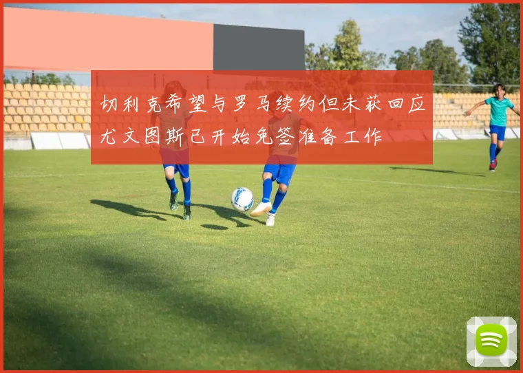 切利克希望与罗马续约但未获回应尤文图斯已开始免签准备工作