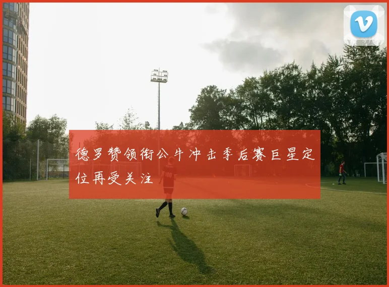 德罗赞领衔公牛冲击季后赛巨星定位再受关注