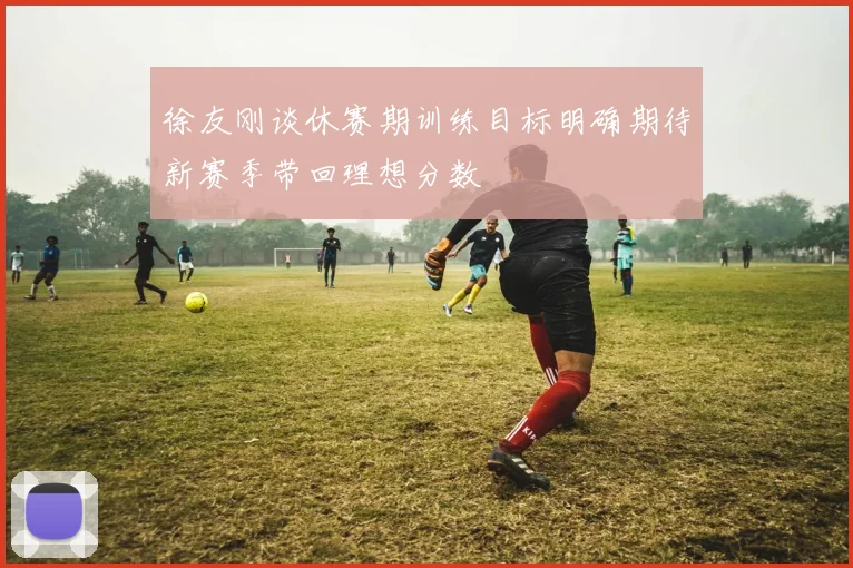 徐友刚谈休赛期训练目标明确期待新赛季带回理想分数
