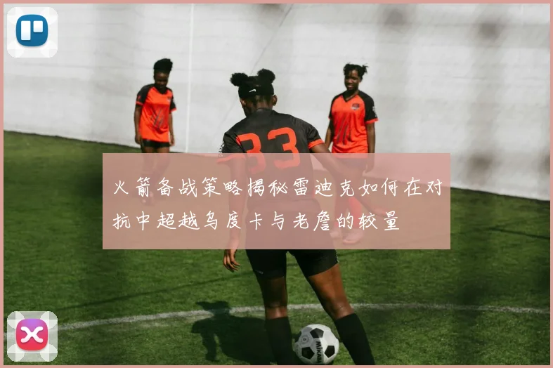 火箭备战策略揭秘雷迪克如何在对抗中超越乌度卡与老詹的较量