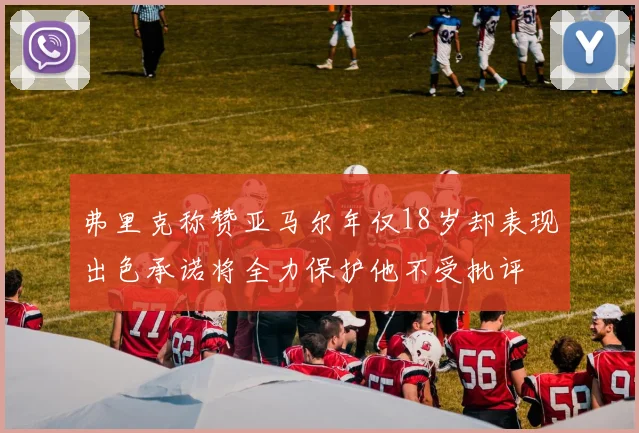 弗里克称赞亚马尔年仅18岁却表现出色承诺将全力保护他不受批评