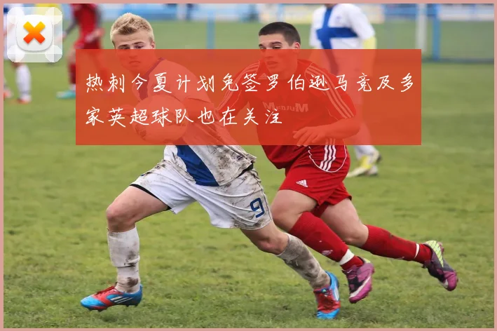 热刺今夏计划免签罗伯逊马竞及多家英超球队也在关注