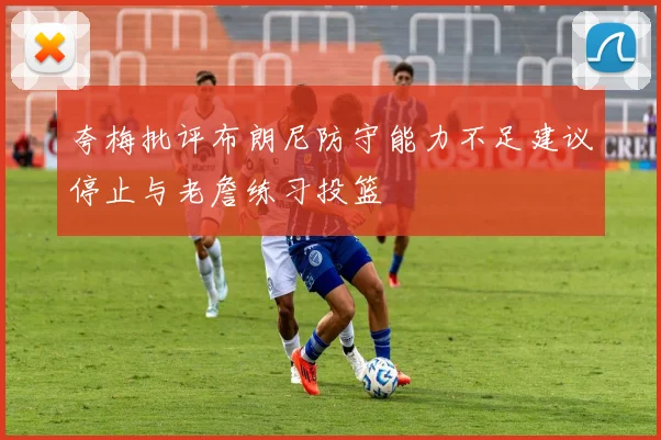 夸梅批评布朗尼防守能力不足建议停止与老詹练习投篮